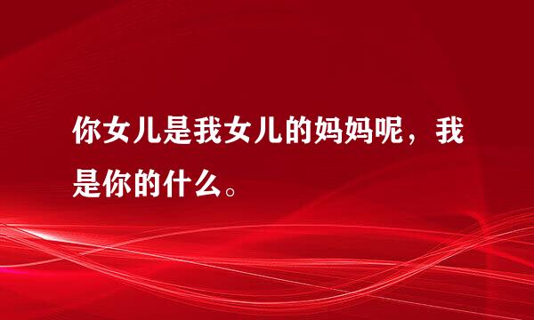 你女儿是我女儿的妈妈呢，我是你的什么。