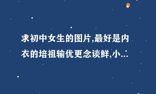 求初中女生的图片,最好是内衣的培祖输优更念谈鲜,小背心的,最好不穿。