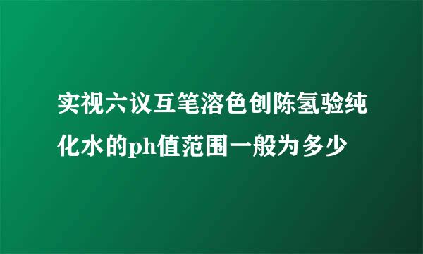 实视六议互笔溶色创陈氢验纯化水的ph值范围一般为多少