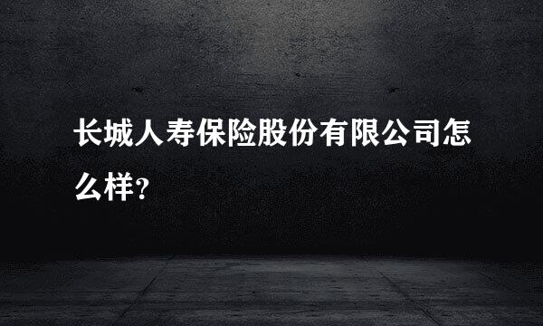 长城人寿保险股份有限公司怎么样？