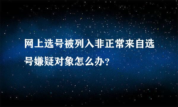 网上选号被列入非正常来自选号嫌疑对象怎么办？