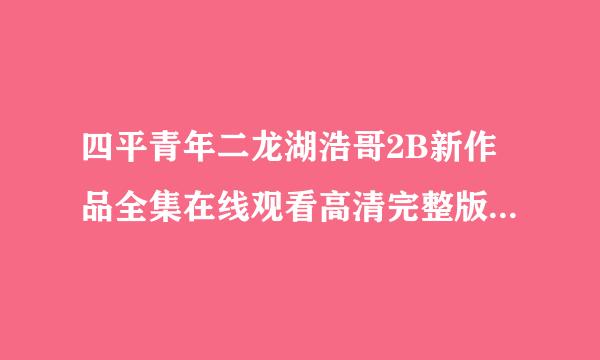 四平青年二龙湖浩哥2B新作品全集在线观看高清完整版下载_0种子为下载，跪谢