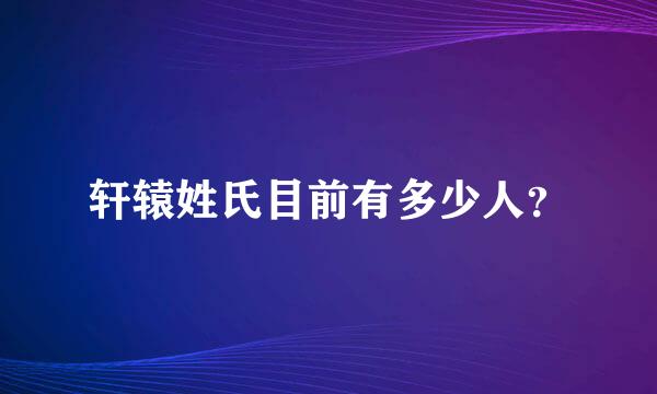 轩辕姓氏目前有多少人？