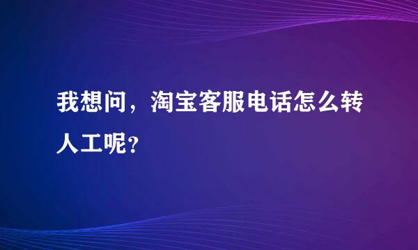 我想问，淘宝客服电话怎么转人工呢？