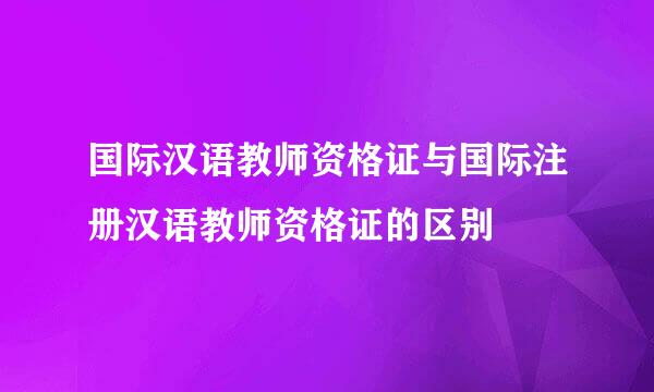 国际汉语教师资格证与国际注册汉语教师资格证的区别