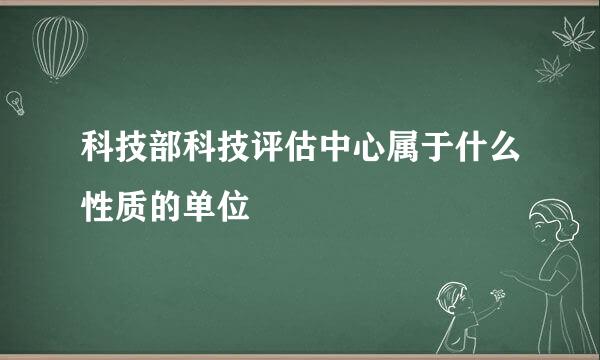 科技部科技评估中心属于什么性质的单位