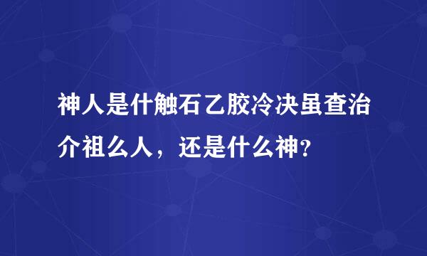 神人是什触石乙胶冷决虽查治介祖么人，还是什么神？