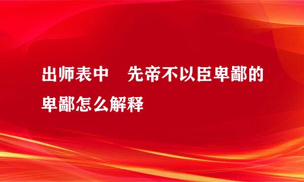 出师表中 先帝不以臣卑鄙的卑鄙怎么解释