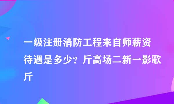 一级注册消防工程来自师薪资待遇是多少？斤高场二新一影歌斤