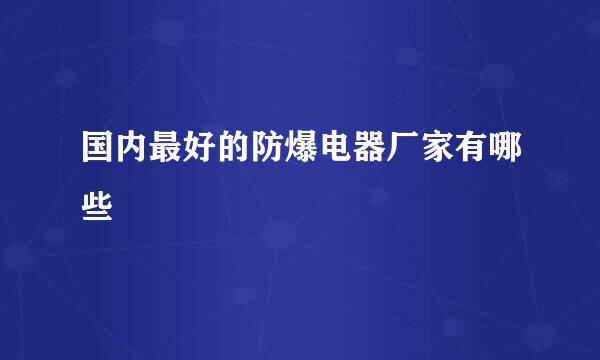 国内最好的防爆电器厂家有哪些