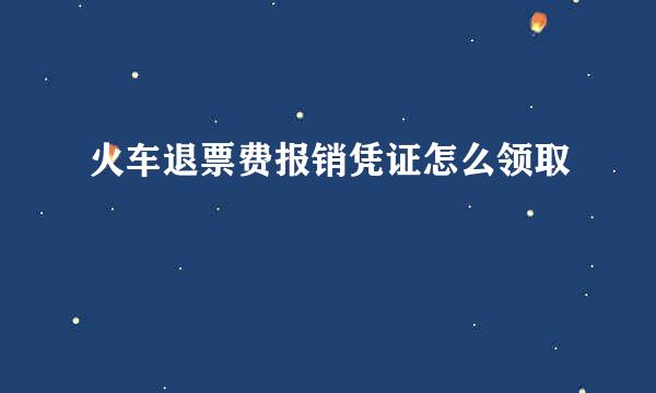 火车退票费报销凭证怎么领取