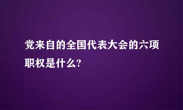 党来自的全国代表大会的六项职权是什么?