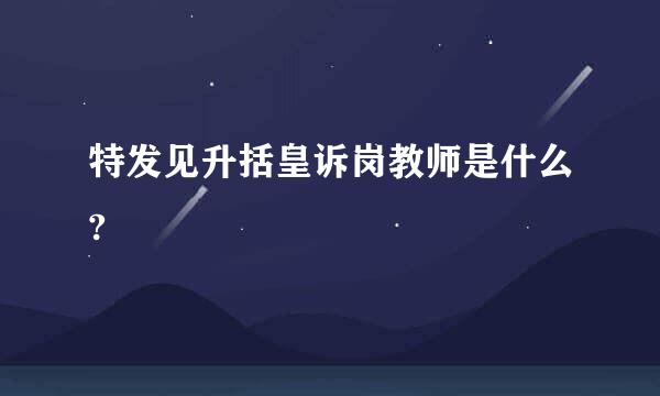 特发见升括皇诉岗教师是什么?