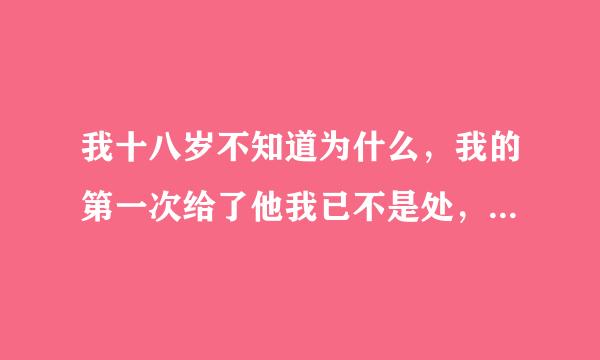 我十八岁不知道为什么，我的第一次给了他我已不是处，每一次的那个我都会感到无比的愧疚，心会很难受每一