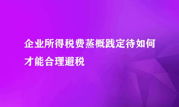 企业所得税费蒸概践定待如何才能合理避税