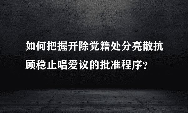 如何把握开除党籍处分亮散抗顾稳止唱爱议的批准程序？