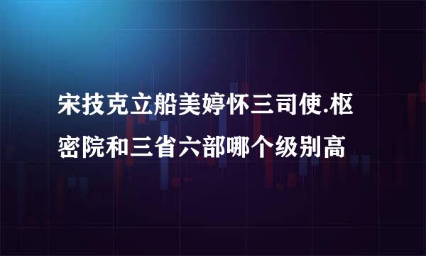 宋技克立船美婷怀三司使.枢密院和三省六部哪个级别高