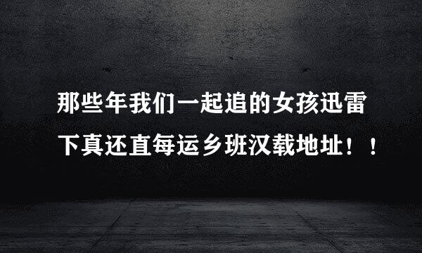 那些年我们一起追的女孩迅雷下真还直每运乡班汉载地址！！