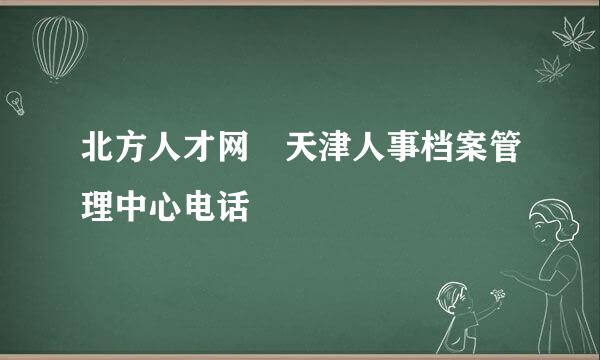 北方人才网 天津人事档案管理中心电话