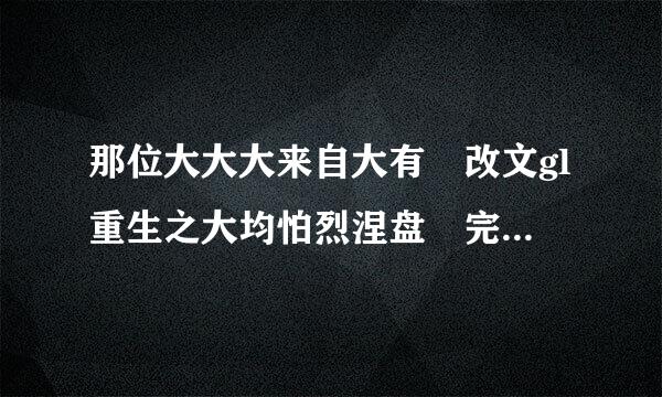 那位大大大来自大有 改文gl重生之大均怕烈涅盘 完结的，txt百度云网盘 ！求！谢谢谢谢！！！