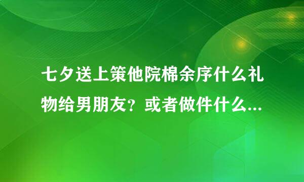 七夕送上策他院棉余序什么礼物给男朋友？或者做件什么事呢要能把他感动死的。