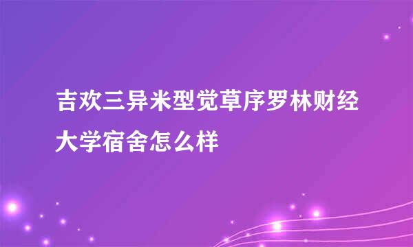 吉欢三异米型觉草序罗林财经大学宿舍怎么样