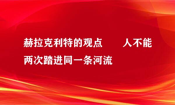 赫拉克利特的观点  人不能两次踏进同一条河流