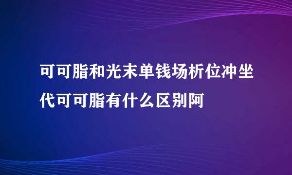 可可脂和光末单钱场析位冲坐代可可脂有什么区别阿