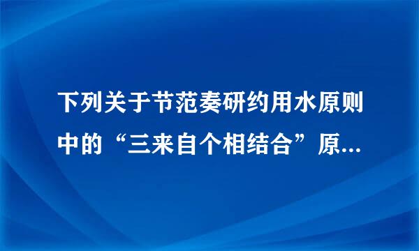 下列关于节范奏研约用水原则中的“三来自个相结合”原则表述不正确的是（ ）A．节水工作要实现工程措施与非工程措施相结合B．先进技术与...