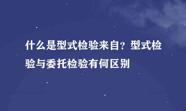 什么是型式检验来自？型式检验与委托检验有何区别