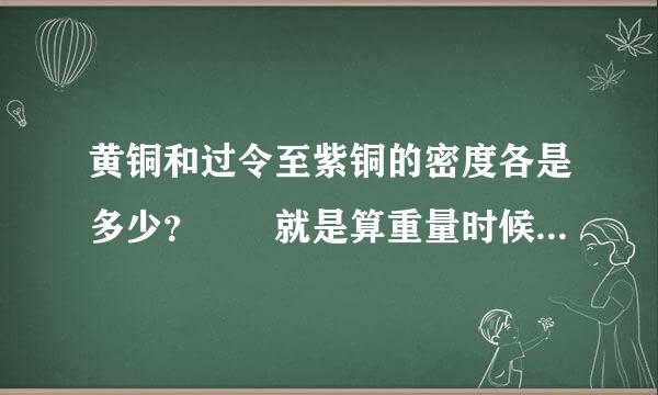 黄铜和过令至紫铜的密度各是多少？ 就是算重量时候体积要乘的那个数字