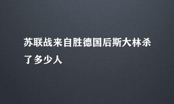 苏联战来自胜德国后斯大林杀了多少人