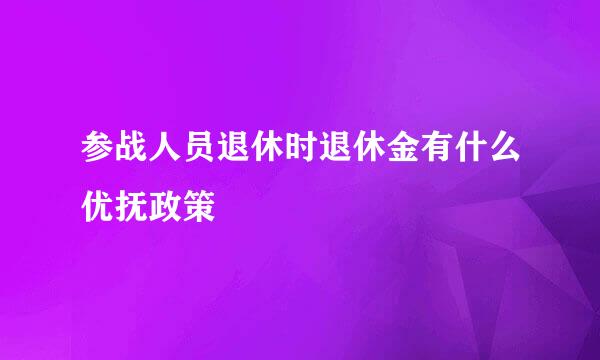 参战人员退休时退休金有什么优抚政策