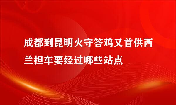 成都到昆明火守答鸡又首供西兰担车要经过哪些站点