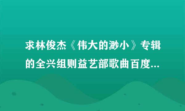 求林俊杰《伟大的渺小》专辑的全兴组则益艺部歌曲百度云下载，谢谢了！