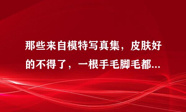 那些来自模特写真集，皮肤好的不得了，一根手毛脚毛都没有，是真的假的？！