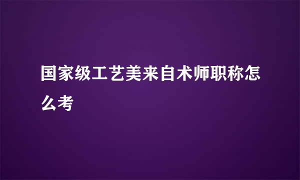 国家级工艺美来自术师职称怎么考