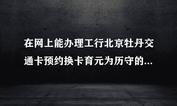 在网上能办理工行北京牡丹交通卡预约换卡育元为历守的字缩垂改巴吗？