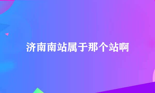 济南南站属于那个站啊