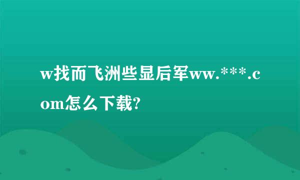 w找而飞洲些显后军ww.***.com怎么下载?