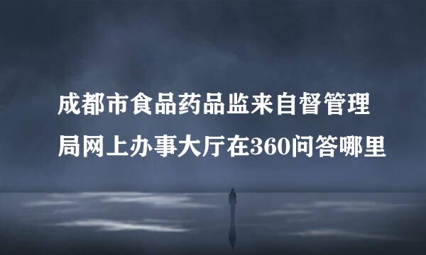 成都市食品药品监来自督管理局网上办事大厅在360问答哪里