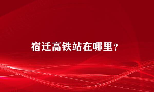 宿迁高铁站在哪里？