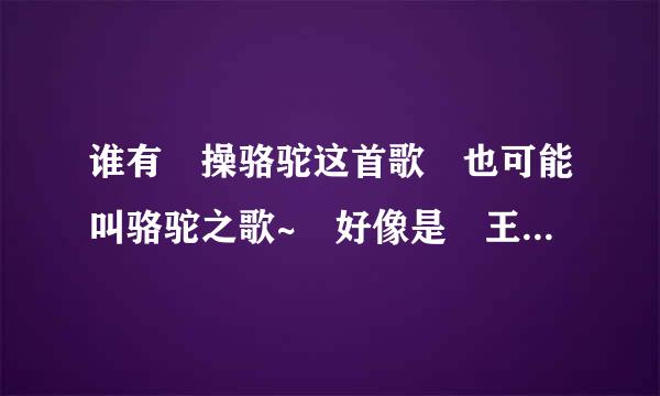 谁有 操骆驼这首歌 也可能叫骆驼之歌~ 好像是 王小黑唱的 开头是耶耶耶耶耶~ 黑歌操骆驼~有的速速发来哦~