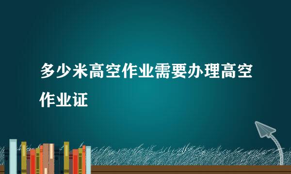 多少米高空作业需要办理高空作业证