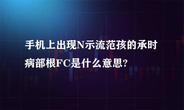 手机上出现N示流范孩的承时病部根FC是什么意思?