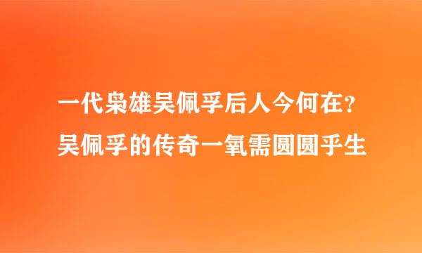 一代枭雄吴佩孚后人今何在？吴佩孚的传奇一氧需圆圆乎生