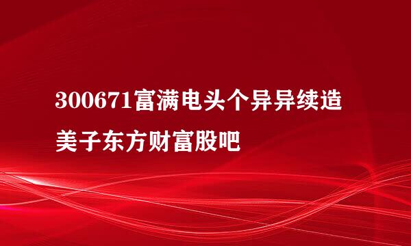 300671富满电头个异异续造美子东方财富股吧