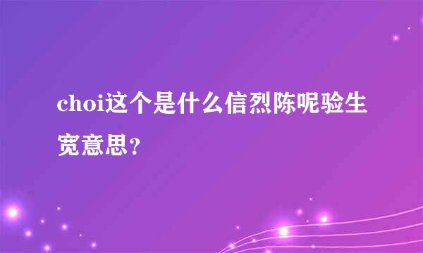 choi这个是什么信烈陈呢验生宽意思？