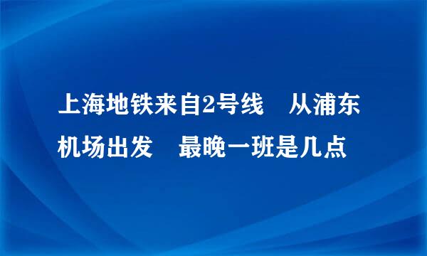 上海地铁来自2号线 从浦东机场出发 最晚一班是几点