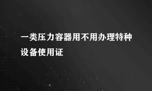 一类压力容器用不用办理特种设备使用证